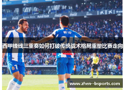 西甲锋线三重奏如何打破传统战术格局重塑比赛走向