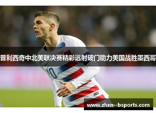 普利西奇中北美联决赛精彩远射破门助力美国战胜墨西哥